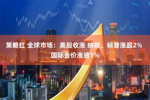 策略红 全球市场：美股收涨 纳指、标普涨超2% 国际金价涨逾1%