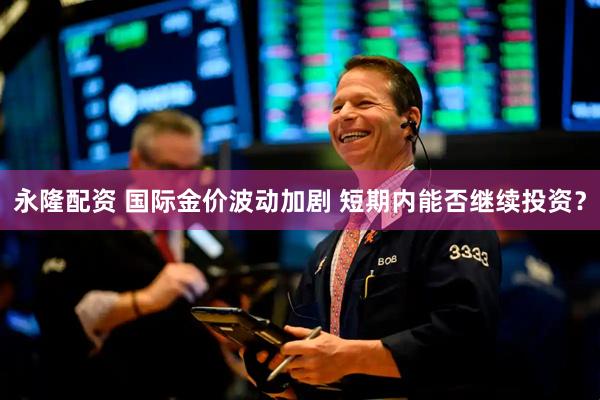 永隆配资 国际金价波动加剧 短期内能否继续投资？