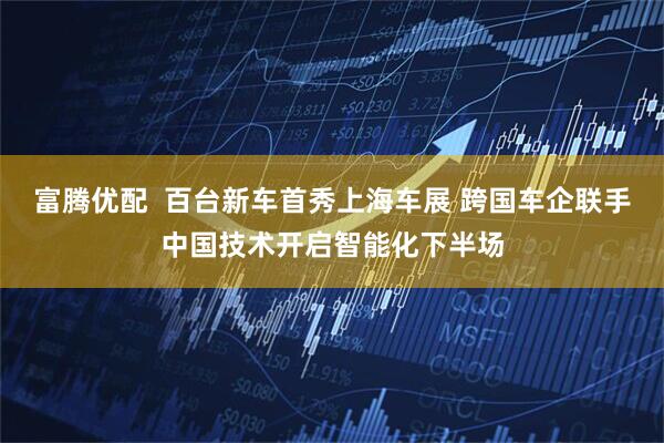 富腾优配  百台新车首秀上海车展 跨国车企联手中国技术开启智能化下半场