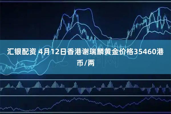 汇银配资 4月12日香港谢瑞麟黄金价格35460港币/两