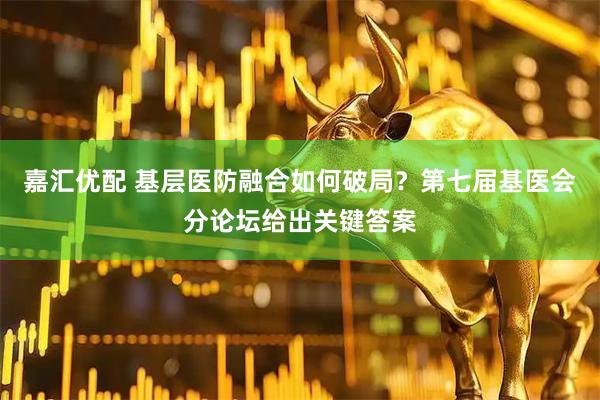 嘉汇优配 基层医防融合如何破局？第七届基医会分论坛给出关键答案
