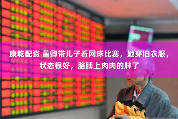 康乾配资 董卿带儿子看网球比赛，她穿旧衣服，状态很好，胳膊上肉肉的胖了
