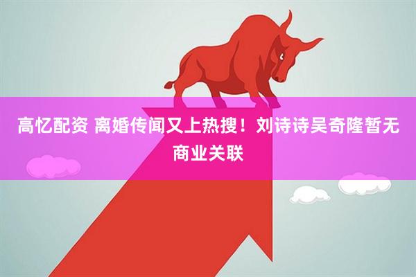 高忆配资 离婚传闻又上热搜！刘诗诗吴奇隆暂无商业关联
