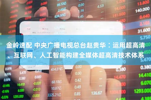 金岭速配 中央广播电视总台赵贵华∶运用超高清、互联网、人工智能构建全媒体超高清技术体系