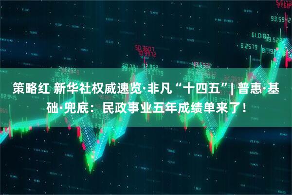 策略红 新华社权威速览·非凡“十四五”| 普惠·基础·兜底：民政事业五年成绩单来了！