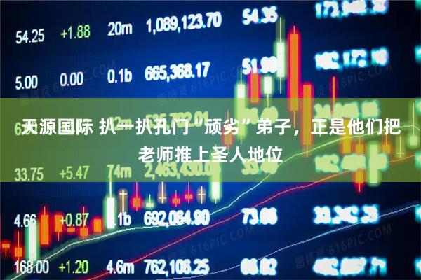 天源国际 扒一扒孔门“顽劣”弟子，正是他们把老师推上圣人地位