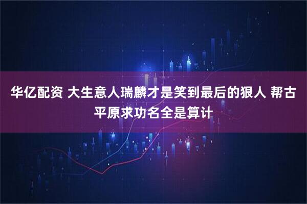 华亿配资 大生意人瑞麟才是笑到最后的狠人 帮古平原求功名全是算计