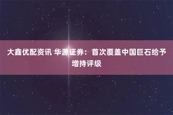 大鑫优配资讯 华源证券：首次覆盖中国巨石给予增持评级