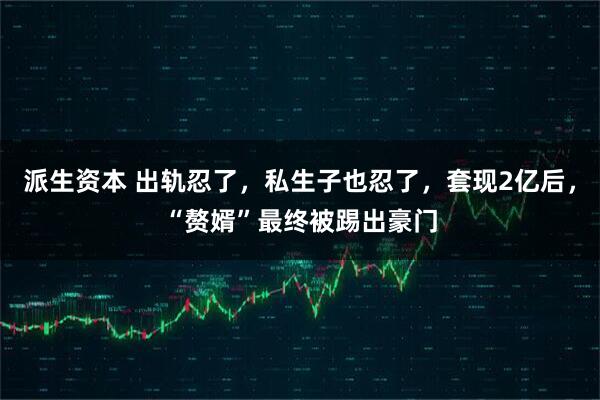 派生资本 出轨忍了，私生子也忍了，套现2亿后，“赘婿”最终被踢出豪门