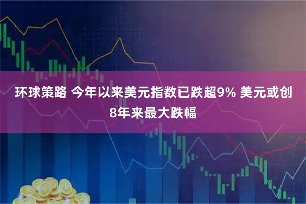 环球策路 今年以来美元指数已跌超9% 美元或创8年来最大跌幅