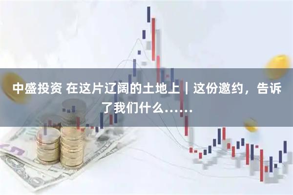 中盛投资 在这片辽阔的土地上｜这份邀约，告诉了我们什么……