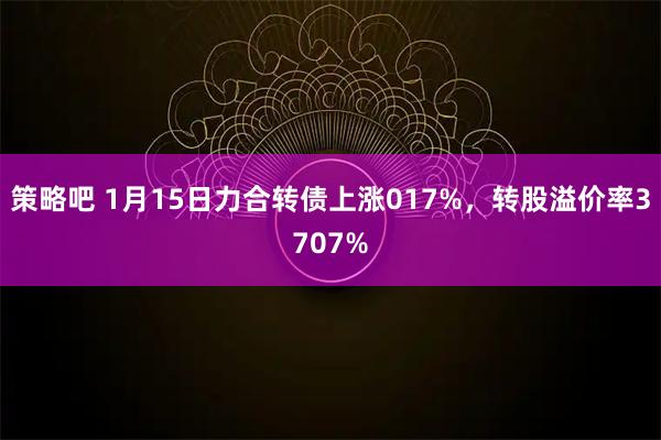 策略吧 1月15日力合转债上涨017%，转股溢价率3707%
