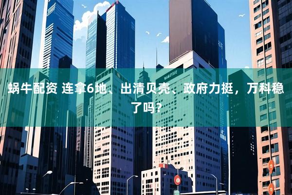 蜗牛配资 连拿6地、出清贝壳、政府力挺，万科稳了吗？