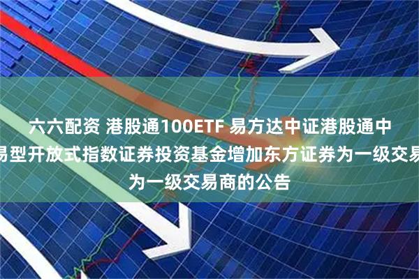 六六配资 港股通100ETF 易方达中证港股通中国100交易型开放式指数证券投资基金增加东方证券为一级交易商的公告