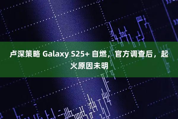 卢深策略 Galaxy S25+ 自燃，官方调查后，起火原因未明