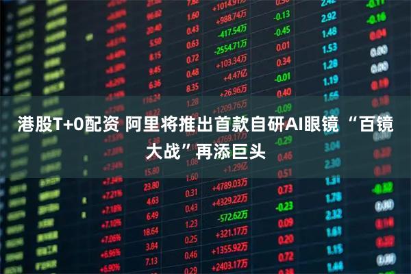 港股T+0配资 阿里将推出首款自研AI眼镜 “百镜大战”再添巨头